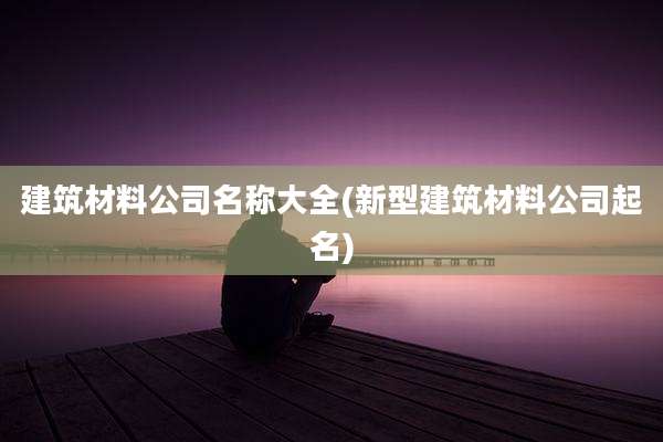 建筑材料公司名称大全(新型建筑材料公司起名)