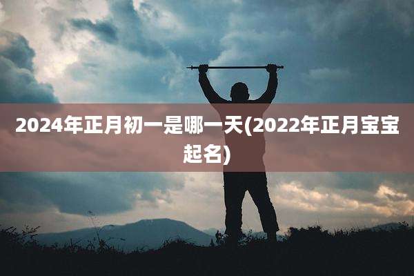 2024年正月初一是哪一天(2022年正月宝宝起名)