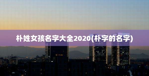 朴姓女孩名字大全2020(朴字的名字)