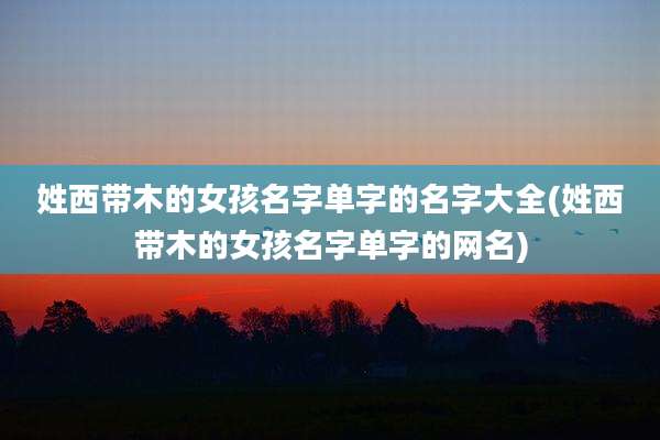 姓西带木的女孩名字单字的名字大全(姓西带木的女孩名字单字的网名)