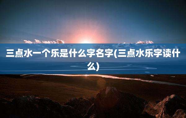 三点水一个乐是什么字名字(三点水乐字读什么)