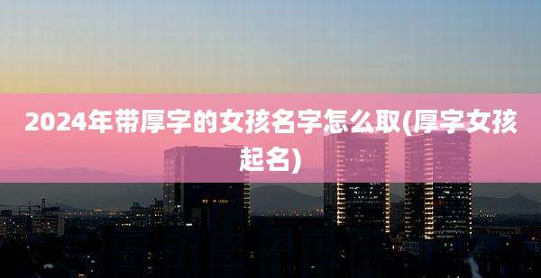 2024年带厚字的女孩名字怎么取(厚字女孩起名)