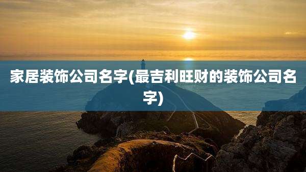 家居装饰公司名字(最吉利旺财的装饰公司名字)