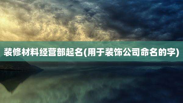 装修材料经营部起名(用于装饰公司命名的字)