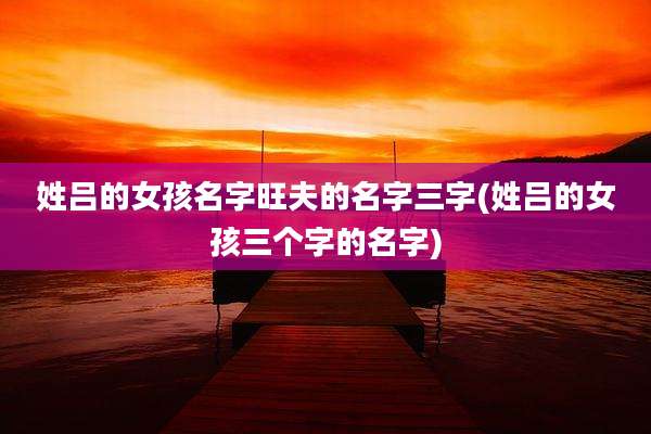 姓吕的女孩名字旺夫的名字三字(姓吕的女孩三个字的名字)