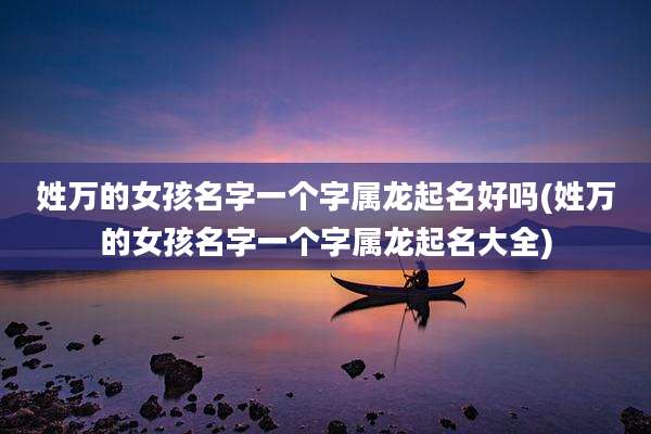 姓万的女孩名字一个字属龙起名好吗(姓万的女孩名字一个字属龙起名大全)