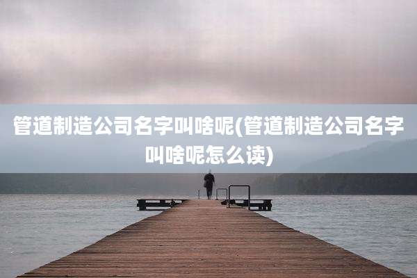 管道制造公司名字叫啥呢(管道制造公司名字叫啥呢怎么读)
