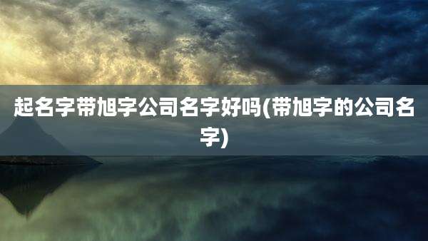 起名字带旭字公司名字好吗(带旭字的公司名字)