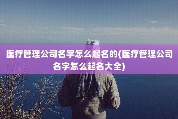 医疗管理公司名字怎么起名的(医疗管理公司名字怎么起名大全)