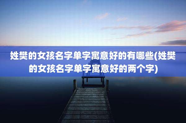 姓樊的女孩名字单字寓意好的有哪些(姓樊的女孩名字单字寓意好的两个字)
