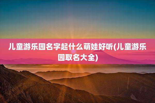 儿童游乐园名字起什么萌娃好听(儿童游乐园取名大全)
