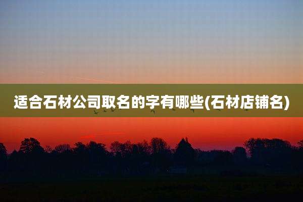 适合石材公司取名的字有哪些(石材店铺名)