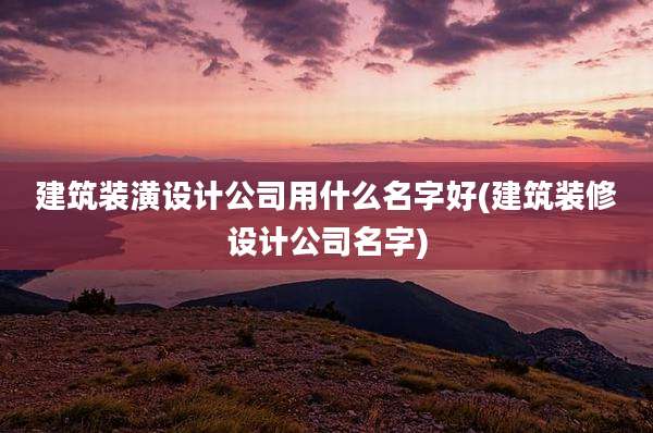 建筑装潢设计公司用什么名字好(建筑装修设计公司名字)