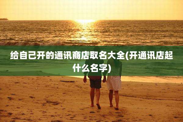 给自己开的通讯商店取名大全(开通讯店起什么名字)