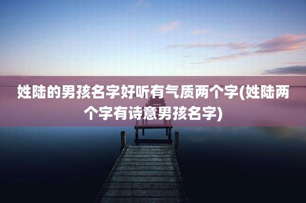 姓陆的男孩名字好听有气质两个字(姓陆两个字有诗意男孩名字)