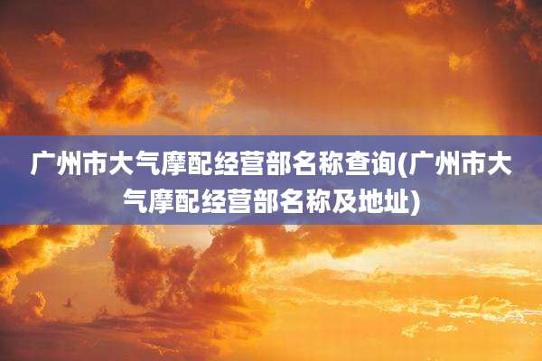广州市大气摩配经营部名称查询(广州市大气摩配经营部名称及地址)