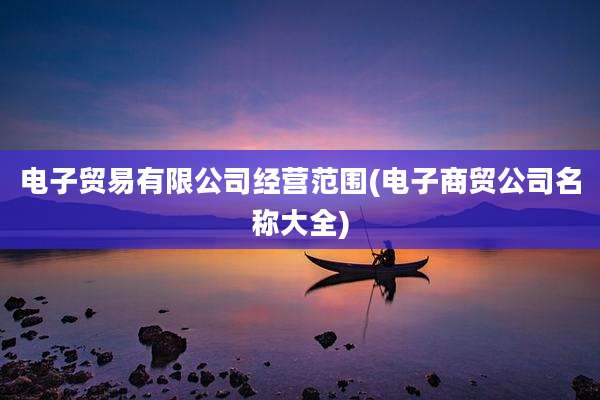 电子贸易有限公司经营范围(电子商贸公司名称大全)