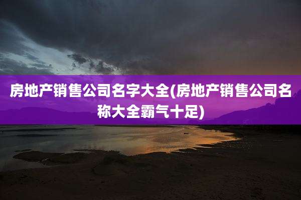 房地产销售公司名字大全(房地产销售公司名称大全霸气十足)