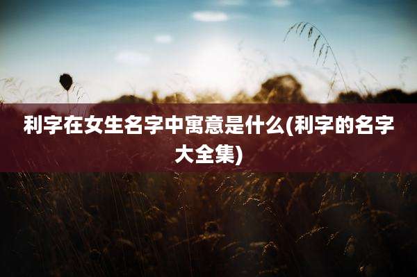 利字在女生名字中寓意是什么(利字的名字大全集)