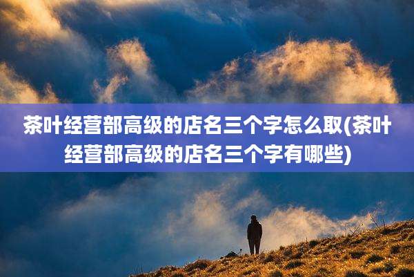 茶叶经营部高级的店名三个字怎么取(茶叶经营部高级的店名三个字有哪些)