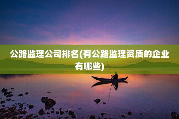 公路监理公司排名(有公路监理资质的企业有哪些)