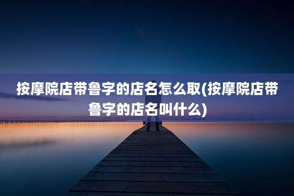 按摩院店带鲁字的店名怎么取(按摩院店带鲁字的店名叫什么)