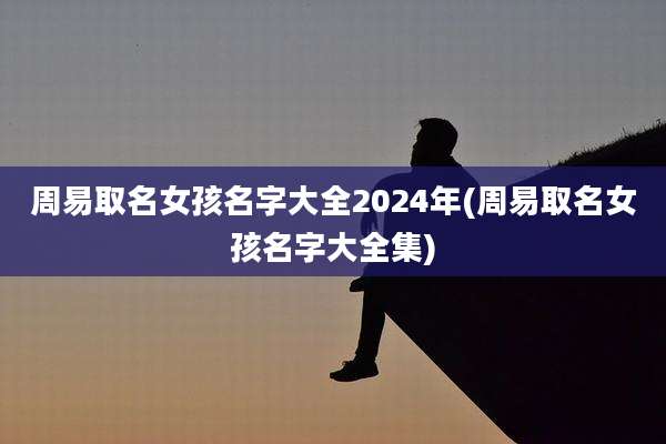 周易取名女孩名字大全2024年(周易取名女孩名字大全集)