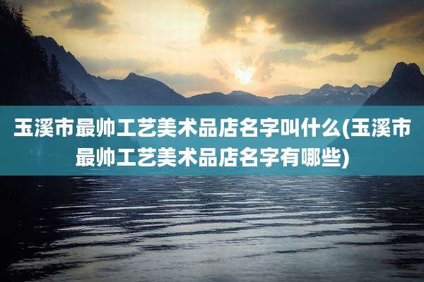 玉溪市最帅工艺美术品店名字叫什么(玉溪市最帅工艺美术品店名字有哪些)