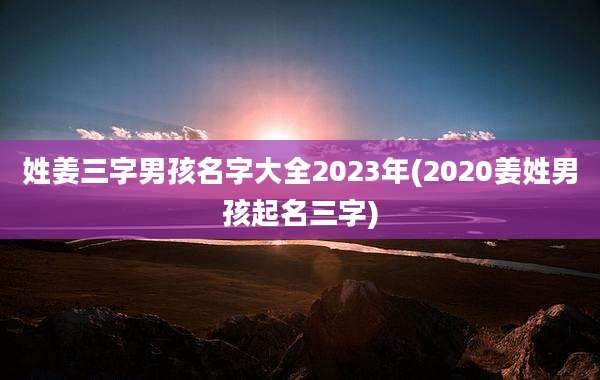 姓姜三字男孩名字大全2023年(2020姜姓男孩起名三字)
