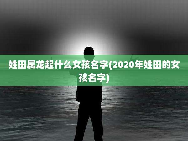 姓田属龙起什么女孩名字(2020年姓田的女孩名字)