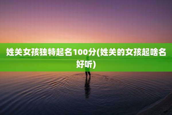 姓关女孩独特起名100分(姓关的女孩起啥名好听)