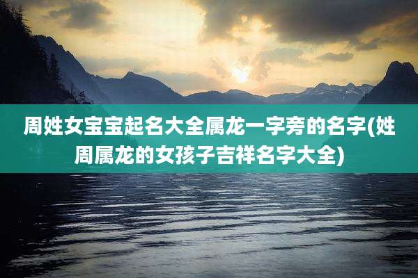 周姓女宝宝起名大全属龙一字旁的名字(姓周属龙的女孩子吉祥名字大全)