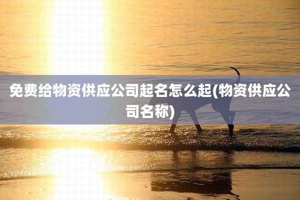 免费给物资供应公司起名怎么起(物资供应公司名称)