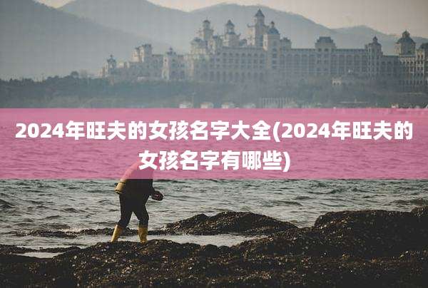 2024年旺夫的女孩名字大全(2024年旺夫的女孩名字有哪些)