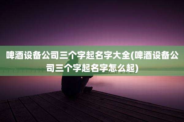 啤酒设备公司三个字起名字大全(啤酒设备公司三个字起名字怎么起)