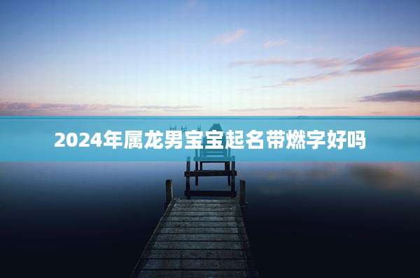 2024年属龙男宝宝起名带燃字好吗