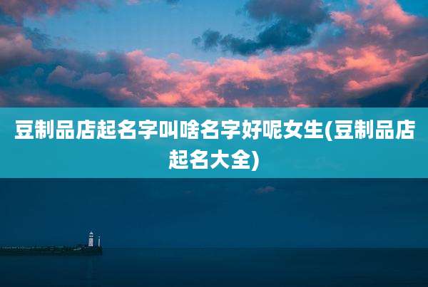 豆制品店起名字叫啥名字好呢女生(豆制品店起名大全)