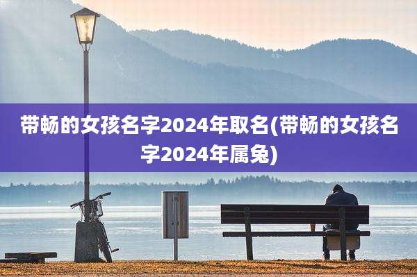 带畅的女孩名字2024年取名(带畅的女孩名字2024年属兔)