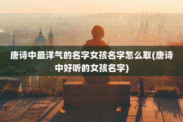 唐诗中最洋气的名字女孩名字怎么取(唐诗中好听的女孩名字)