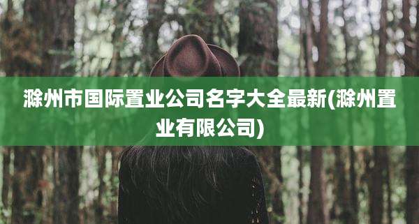 滁州市国际置业公司名字大全最新(滁州置业有限公司)