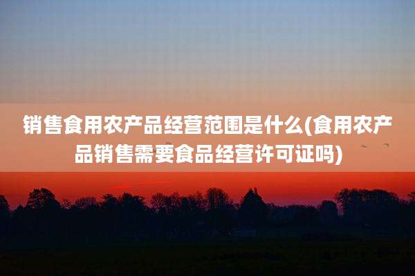 销售食用农产品经营范围是什么(食用农产品销售需要食品经营许可证吗)