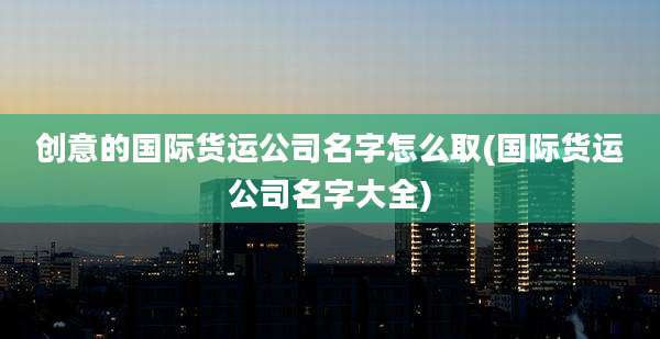 创意的国际货运公司名字怎么取(国际货运公司名字大全)