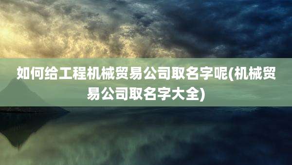 如何给工程机械贸易公司取名字呢(机械贸易公司取名字大全)