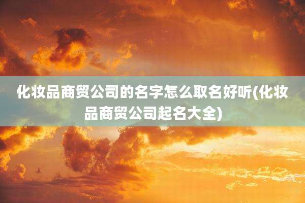 化妆品商贸公司的名字怎么取名好听(化妆品商贸公司起名大全)