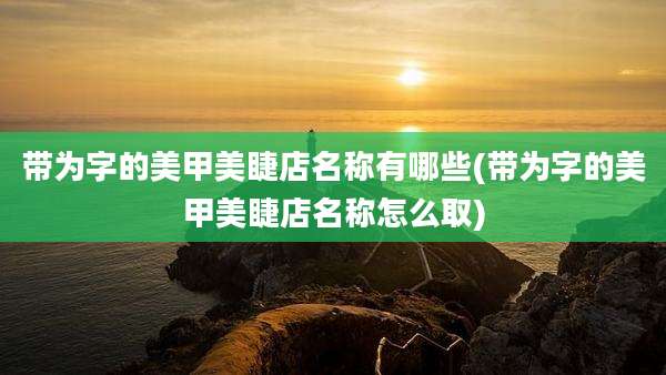 带为字的美甲美睫店名称有哪些(带为字的美甲美睫店名称怎么取)