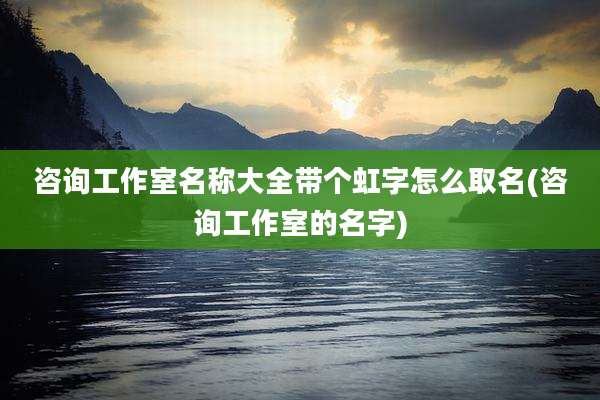 咨询工作室名称大全带个虹字怎么取名(咨询工作室的名字)