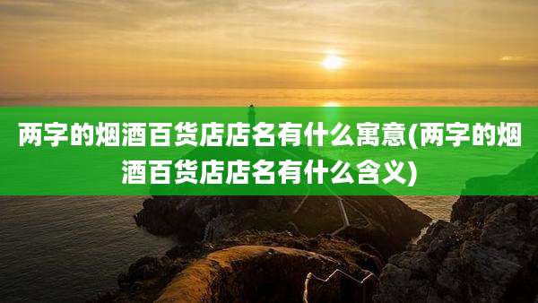 两字的烟酒百货店店名有什么寓意(两字的烟酒百货店店名有什么含义)