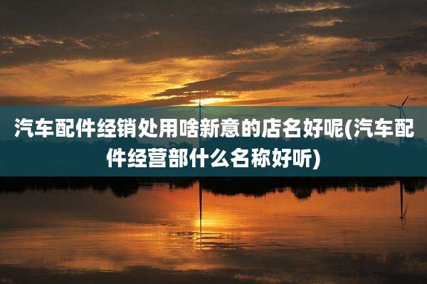 汽车配件经销处用啥新意的店名好呢(汽车配件经营部什么名称好听)