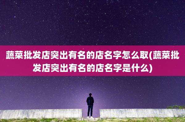 蔬菜批发店突出有名的店名字怎么取(蔬菜批发店突出有名的店名字是什么)
