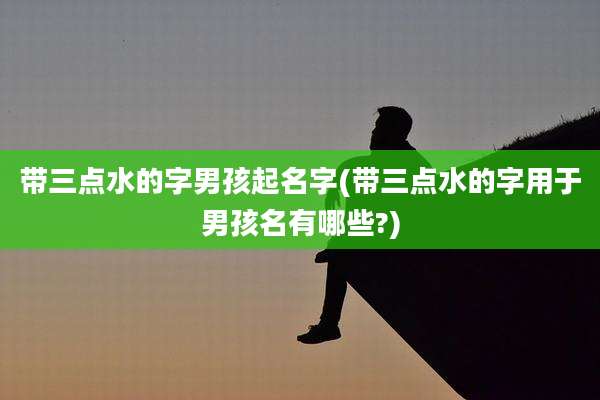 带三点水的字男孩起名字(带三点水的字用于男孩名有哪些?)